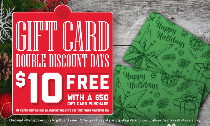 Double Discount Days - 
During Double Discount Days, buy $50 in gift cards and Valentino’s will send you a $10 gift card free. 



Regular discount of $5 free in a $50 gift card purchase. Offer good only at participating Valentino’s locations. Some restrictions apply. 




	Order Gift Cards Online




