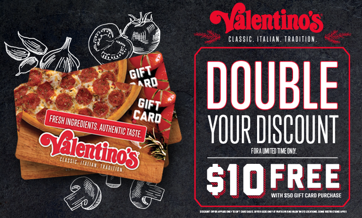 Double Discount Days - 
During Double Discount Days, buy $50 in gift cards and Valentino’s will send you a $10 gift card free. 



Discount offer applies only to Gift Card sales. Offer good only at participating Valentino’s locations. Some restrictions apply.




	Order Gift Cards Online




