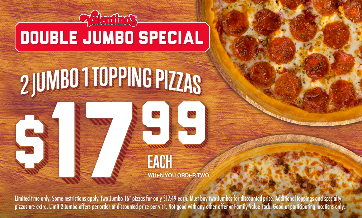 Double JUMBO - 
2 Jumbo 1 Topping Pizzas $17.99 EachWhen You Order Two



*Some restrictions apply. Two Jumbo 16” pizzas for only $17.99 each. Must buy two Jumbos for discounted price. Additional toppings and specialty pizzas are extra. Limit 2 Jumbo offers per order at discounted price per visit. Not good with any other offer or Family Value Pack. Good at participating locations only.
