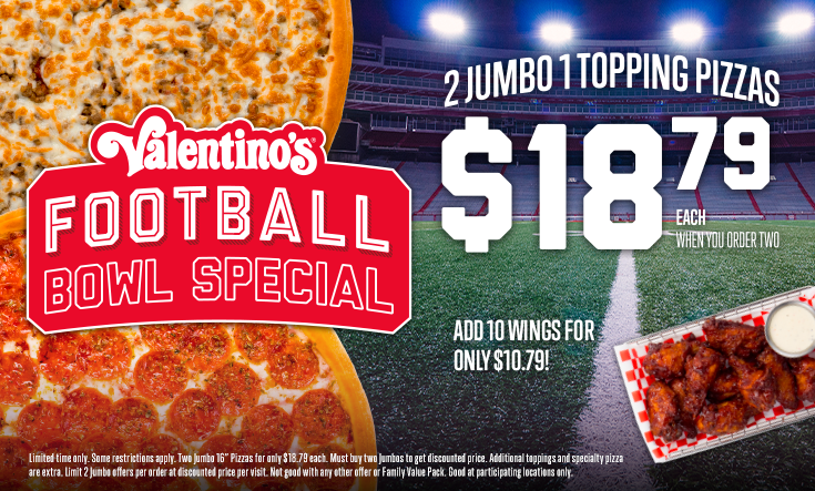 Football Bowl Special - 
2 Jumbo 1 Topping Pizzas $18.79 EachWhen You Order Two – Add Wings for Only $10.79



Limited time only. Two Jumbo 16” pizzas for only $18.79 each. Add 10 wings for only $10.79. Must buy two Jumbos for discounted price. Additional toppings and specialty pizzas are extra. Limit 2 Jumbo offers per order at discounted price per visit. Not good with any other offer or Family Value Pack. Good at participating locations only.
