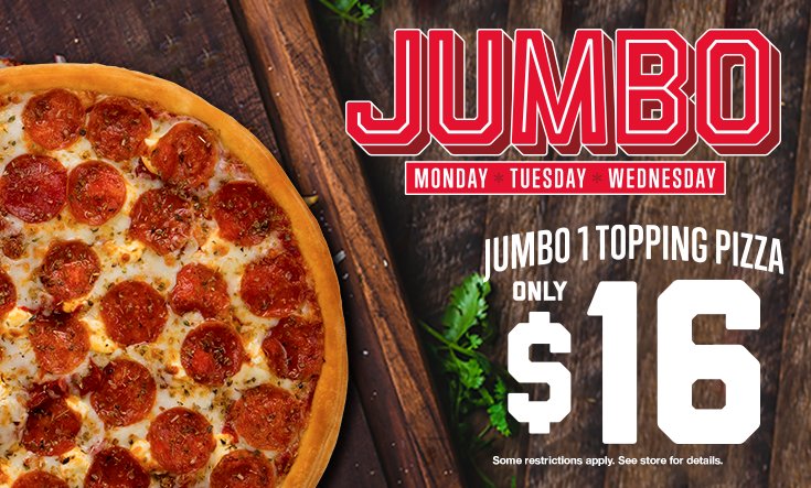 Jumbo Days - 
16″ Jumbo 1 Topping Pizza only $16 on Monday, Tuesday and Wednesday!



Limit two 16” Jumbo $16 pizzas per order on Mondays, Tuesdays and Wednesdays for a limited time. Additional toppings extra. Pre-orders allowed. No rain checks. One order per person, per visit. While supplies last and operations allow. Not good with any other offer or coupon. Good at participating locations only.
