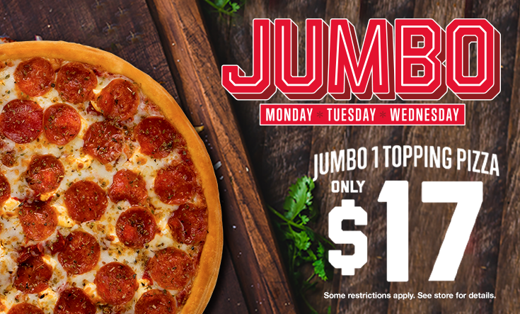 JUMBO Days - 
16″ Jumbo 1 Topping Pizza only $17 on Monday, Tuesday and Wednesday!







Limit two 16” Jumbo $17 pizzas per order on Mondays, Tuesdays and Wednesdays for a limited time. Additional toppings extra. Pre-orders allowed. No rain checks. One order per person, per visit. While supplies last and operations allow. Not good with any other offer or coupon. Good at participating locations only.




