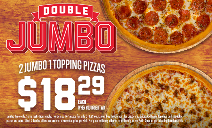 Double JUMBO - 
2 Jumbo 1 Topping Pizzas $18.29 EachWhen You Order Two



*Some restrictions apply. Two Jumbo 16” pizzas for only $18.29 each. Must buy two Jumbos for discounted price. Additional toppings and specialty pizzas are extra. Limit 2 Jumbo offers per order at discounted price per visit. Not good with any other offer or Family Value Pack. Good at participating locations only.
