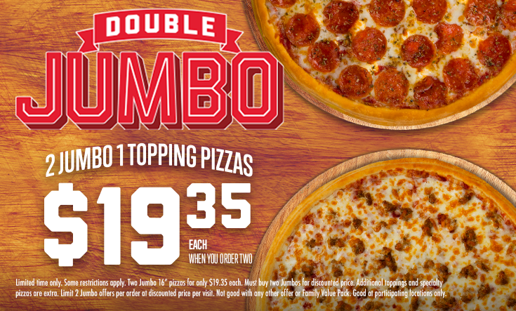 Double JUMBO - 
2 Jumbo 1 Topping Pizzas $19.35 EachWhen You Order Two



*Some restrictions apply. Two Jumbo 16” pizzas for only $19.35 each. Must buy two Jumbos for discounted price. Additional toppings and specialty pizzas are extra. Limit 2 Jumbo offers per order at discounted price per visit. Not good with any other offer or Family Value Pack. Good at participating locations only.
