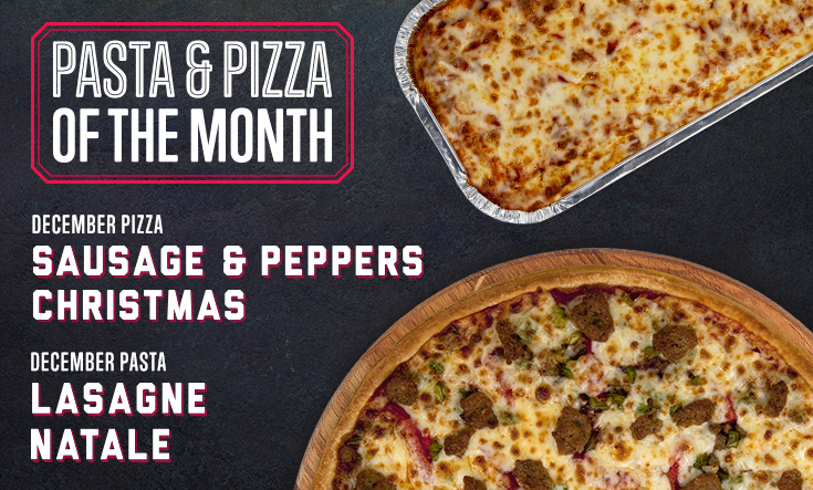 December Pizza & Pasta - Try something new in December! This month, try our Lasagne Natale pasta and our Sausage & Peppers Christmas pizza with two types of Italian sausage with roasted green peppers, onions, and our sweet spaghetti sauce. Buon Natale!