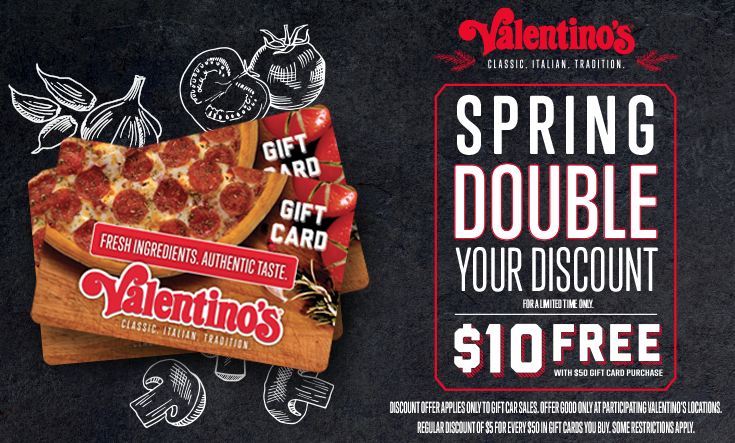Spring Double Discount Days - 
During Double Discount Days, buy $50 in gift cards and Valentino’s will send you a $10 gift card free. 



Regular discount of $5 free in a $50 gift card purchase. Offer good only at participating Valentino’s locations. Some restrictions apply. 




	Order Gift Cards Online




