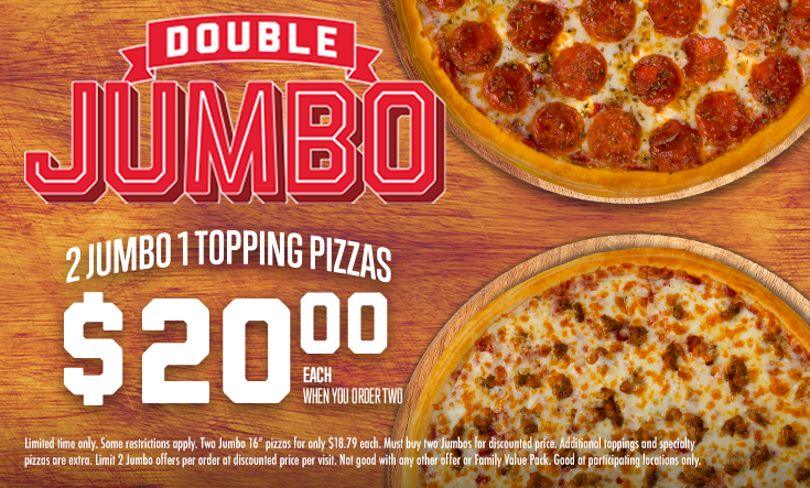 Double JUMBO - 
2 Jumbo 1 Topping Pizzas $20.00 EachWhen You Order Two



*Some restrictions apply. Two Jumbo 16” pizzas for only $20.00 each. Must buy two Jumbos for discounted price. Additional toppings and specialty pizzas are extra. Limit 2 Jumbo offers per order at discounted price per visit. Not good with any other offer or Family Value Pack. Good at participating locations only.

