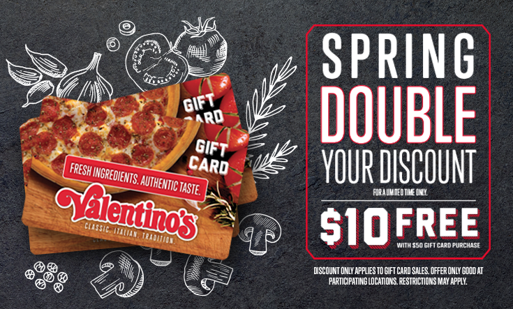 Spring Double Discount Days - During Double Discount Days, buy $50 in gift cards and Valentino’s will send you a $10 gift card free. Regular discount of $5 free in a $50 gift card purchase. Offer good only at participating Valentino’s locations. Some restrictions apply. 
	Order Gift Cards Online
