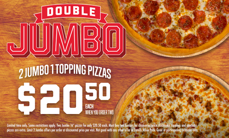 Double JUMBO - 
2 Jumbo 1 Topping Pizzas $20.50 EachWhen You Order Two



*Some restrictions apply. Two Jumbo 16” pizzas for only $20.50 each. Must buy two Jumbos for discounted price. Additional toppings and specialty pizzas are extra. Limit 2 Jumbo offers per order at discounted price per visit. Not good with any other offer or Family Value Pack. Good at participating locations only.
