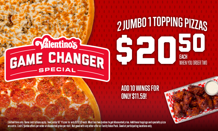 Game Changer Special - 2 Jumbo 1 Topping Pizzas $20.50 EachWhen You Order Two – Add Wings for Only $11.59Limited time only. Two Jumbo 16” pizzas for only $20.50 each. Add 10 wings for only $11.59. Must buy two Jumbos for discounted price. Additional toppings and specialty pizzas are extra. Limit 2 Jumbo offers per order at discounted price per visit. Not good with any other offer or Family Value Pack. Good at participating locations only.