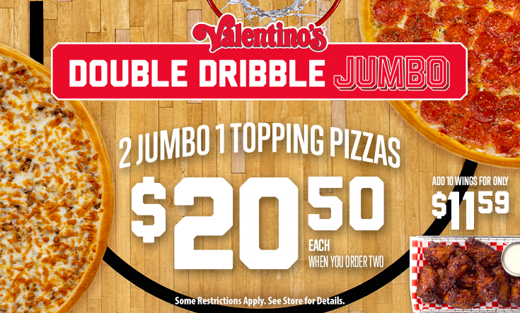 Double Dribble JUMBO - 
2 Jumbo 1 Topping Pizzas $20.50 EachWhen You Order Two



Add 10 wings for only $11.59!



*Some restrictions apply. Two Jumbo 16” pizzas for only $20.50 each. Must buy two Jumbos for discounted price. Additional toppings and specialty pizzas are extra. Limit 2 Jumbo offers per order at discounted price per visit. Not good with any other offer or Family Value Pack. Good at participating locations only.
