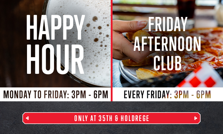 Happy Hour and Friday Afternoon Club at 35th & Holdrege - 
Cheers to Happy Hour at 35th & Holdrege, every Monday through Friday from 3 – 6 pm! 




Half-price beer & wine by the glass



Half-price pitchers of beer and bottles of wine



Half-price appetizers & 8″ pizza




Plus, get a FREE Valentino’s slice with a purchase of beverage at our 35th & Holdrege Ristorante in Lincoln from 3 – 6 pm on Fridays. 
