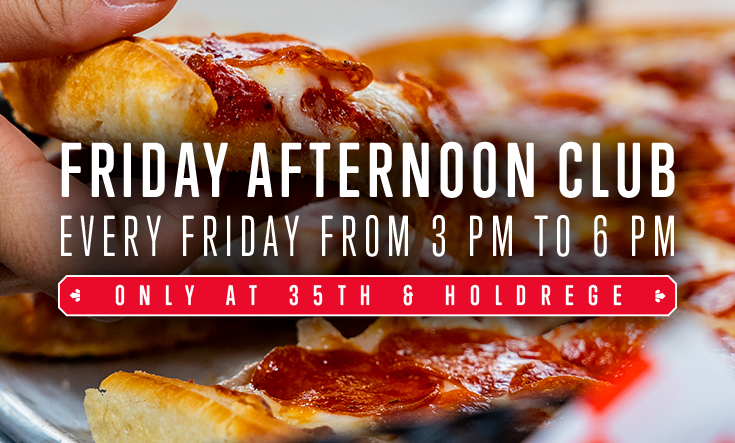 Friday Afternoon Club at 35th & Holdrege - 
Get a FREE Valentino’s slice with a purchase of beverage at our 35th & Holdrege Ristorante in Lincoln from 3 – 6 pm on Fridays. 

