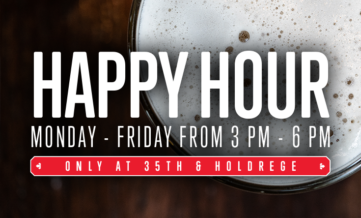 Happy Hour at 35th & Holdrege - 
Cheers to Happy Hour at 35th & Holdrege, every Monday through Friday from 3 – 6 pm! 




Half-price beer & wine by the glass



Half-price pitchers of beer and bottles of wine



Half-price appetizers & 8″ pizza

