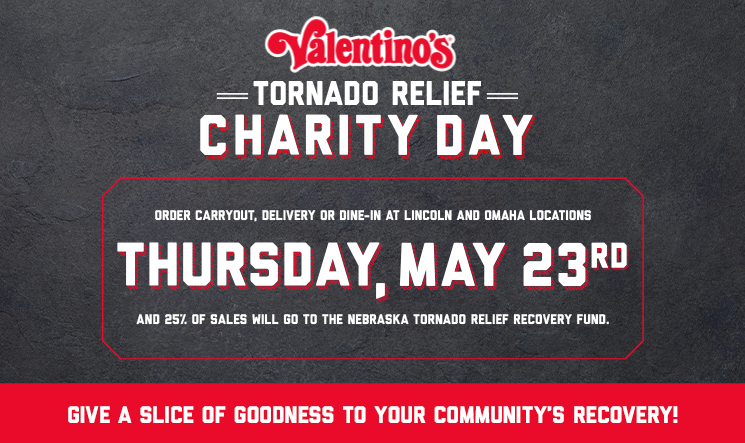 Tornado Relief Charity Day: Thursday, May 23rd - 
As part of our commitment to giving back, we’re giving to the communities recently affected by the tornadoes on April 26th. On Thursday, May 23rd, order carryout, delivery or dine-in at any of our Lincoln and Omaha locations, and 25% of sales will you to the Nebraska Tornado Relief Recovery Fund.
