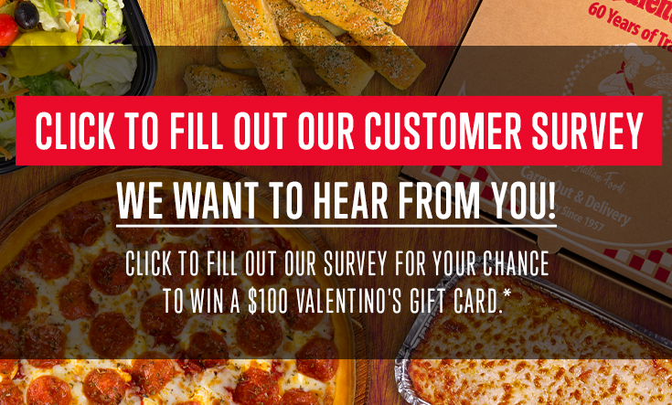 We want to hear from you! - 
Fill out our customer survey for your chance to win a $100 Valentino’s gift card: https://us17.list-manage.com/survey?u=e826835a0f77b3ed19430650c&id=352bb6b243&e=5ac366fe19







Answers must be submitted by May 31, 2024 to be qualified to win. From those who complete the entire survey, one winner will be selected at random. A person can only win one time. Winner will be contacted by the email address they enter the form.
