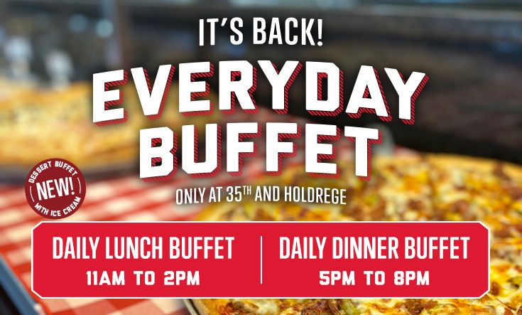 EVERYDAY BUFFET at 35th & Holdrege - IT’S BACK: Join us EVERY DAY for our Lunch and Dinner Buffet at the Original Valentino’s on East Campus – plus our NEW Dessert Buffet with ice cream! Daily Lunch Buffet from 11 am to 2 pmDaily Dinner Buffet from 5 pm to 8 pm