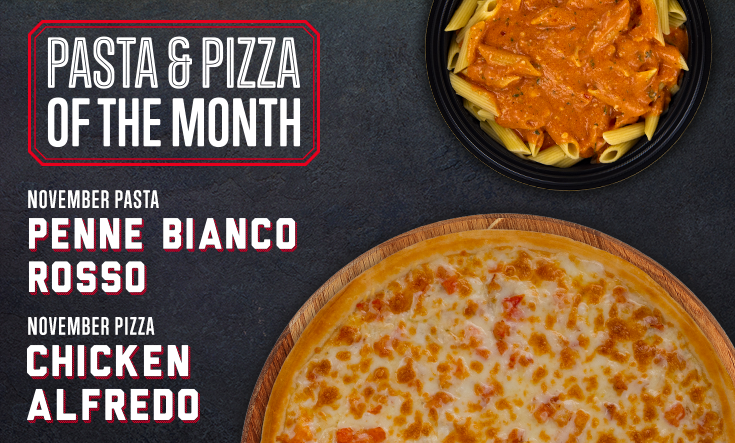 November Pizza & Pasta - Try something new in November! This month, try our Penne Bianco Rosso pasta and Chicken Alfredo pizza with creamy alfredo sauce, garlic seasoned chicken, diced fresh tomatoes and two types of Italian cheeses. 